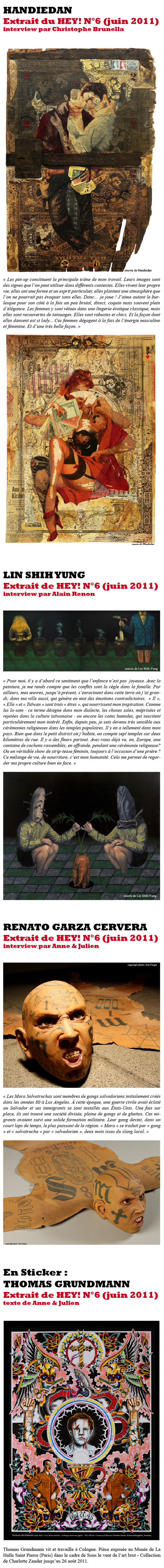 Handiedan   “Les pin-up constituent la principale icône de mon travail. Leurs images sont des signes que l'on peut utiliser dans différents contextes. Elles vivent leur propre vie, elles ont une forme et un esprit particulier, elles plantent une atmosphère que l'on ne pourrait pas évoquer sans elles. Donc… je joue ! J’aime autant le burlesque pour son côté à la fois un peu brutal, direct, coquin mais souvent plein d’élégance.   Les femmes y sont vêtues dans une lingerie érotique classique, mais elles sont recouvertes de tatouages. Elles sont robustes et chics. Et la façon dont elles dansent est si lady... Ces femmes dégagent à la fois de l'énergie masculine et féminine. Et d'une très belle façon.” Extrait de l’interview par Christophe Brunella / HEY! n°6  Lin Shih Yung  « Pour moi, il y a d’abord ce sentiment que l’enfance n’est pas  joyeuse. Avec la peinture, je me rends compte que les conflits sont la règle dans la famille. Par ailleurs, mes œuvres, jusqu’à présent, s’enracinent dans cette terre où j’ai grandi ; dans ma ville aussi, qui génère en moi des émotions contradictoires.  « Il », « Elle » et « Taïwan » sont trois « êtres », qui nourrissent mon inspiration. Comme les la-sam - ce terme désigne dans mon dialecte, les choses sales, méprisées et rejetées dans la culture taïwanaise - ou encore les coins humides, qui suscitent particulièrement mon intérêt. Enfin, depuis peu, je suis devenu très sensible aux cérémonies religieuses dans les temples populaires. Il y en a tellement dans mon pays. Rien que dans le petit district où j’habite, on compte sept temples sur deux kilomètres de rue. Il y a des fleurs partout. Avez-vous déjà vu, en, Europe, une centaine de cochons rassemblés, en offrande, pendant une cérémonie religieuse ? Ou un véritable show de strip-tease féminin, toujours à l’occasion d’une prière ? Ce mélange de vie, de nourriture, c’est mon humanité. Cela me permet de regarder ma propre culture bien en face. » Extrait de l’interview par Alain Renon / HEY! n°6                   Renato Garza Cervera   “Les Mara Salvatruchas sont membres de gangs salvadoriens initialement créés dans les années 80 à Los Angeles. À cette époque, une guerre civile avait éclaté au Salvador et ses immigrants se sont installés aux États-Unis. Une fois sur place, ils ont trouvé une société divisée, pleine de gangs et de ghettos. Ces migrants avaient suivi une solide formation militaire. Leur gang devint, dans un court laps de temps, le plus puissant de la région. « Mara » se traduit par « gang » et « salvatrucha » par « salvadorien », deux mots issus du slang local. J'ai fait des recherches sur les tatouages de ce groupe social.   Il y a quelques années, alors que je commençais à réaliser le projet, il existait peu d'informations disponibles, ce gang commençait à peine à être visible à la télévision. En fait, j'avais trouvé quelques blogs et sites Web tenus par les Mara Salvatruchas eux-mêmes, censurés par la suite par le F.B.I. et le gouvernement salvadorien (…) Les MS-13 et MS-18 sont les gangs spécifiques établis respectivement sur la treizième et la dix-huitième rues du centre-ville de L.A. Pour parler d’eux, je dis souvent « Caliban Factories » en référence à la pièce La Tempête de William Shakespeare, où Ariel représente l’esprit vertueux de l'air et du souffle de vie tandis que Caliban représente le contraire (…) Fondamentalement, ma série Of Genuine Contemporary Beast commente l’éloignement. Mes sculptures ne parlent pas des Mara Salvatruchas, elles parlent de nous, de ceux qui n'appartiennent pas à ce groupe, de ceux qui les voient de cette façon parce qu’ils ont peur.” Extrait de l’interview par Anne & Julien / HEY! n°6      En sticker : Thomas Grundmann  Vit et travaille à Cologne. Et fait le grand écart entre le monde du tatouage et celui de l’art contemporain. « Je dessine depuis mon enfance et j’ai débuté dans le tatouage à Cologne en 1992, après avoir fait une école des beaux-arts à Düsseldorf. Rester enfermé dans son atelier uniquement à peindre te fait perdre le contact avec le monde réel. Le tatouage me permet donc de renouer avec la réalité. En tant que tatoueur, je suis comme un serviteur, un ascète promettant de respecter ceux qui me confient leur peau. Dans ma peinture, je travaille sur l’histoire même du tatouage, de ses icônes et des comportements qu’il engendre. » Pièces exposées au Musée de La Halle Saint Pierre (Paris) dans le cadre de Sous le vent de l’art brut - Collection de Charlotte Zander jusqu’au 26 août 2011. Extrait du texte de Anne & Julien / HEY! n°6